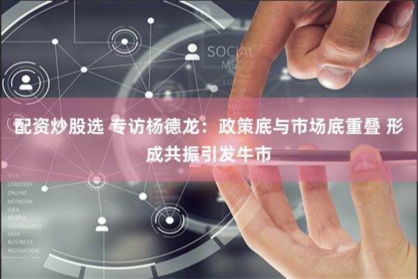 配资炒股选 专访杨德龙：政策底与市场底重叠 形成共振引发牛市