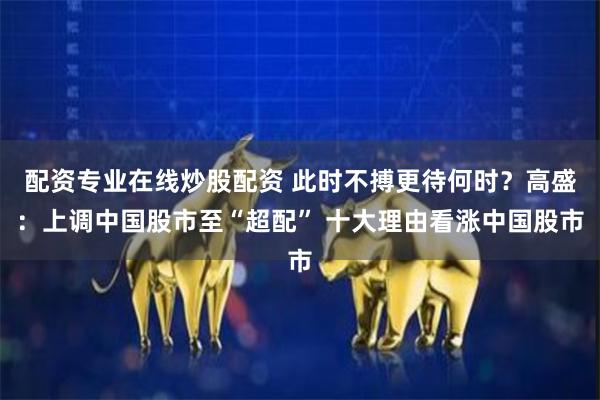 配资专业在线炒股配资 此时不搏更待何时？高盛：上调中国股市至“超配” 十大理由看涨中国股市