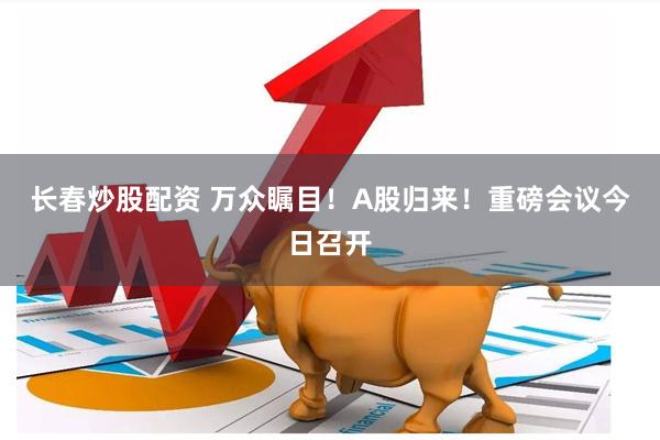 长春炒股配资 万众瞩目！A股归来！重磅会议今日召开