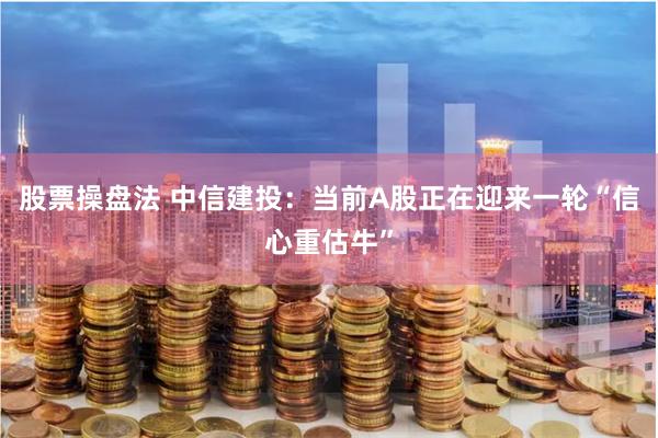 股票操盘法 中信建投：当前A股正在迎来一轮“信心重估牛”