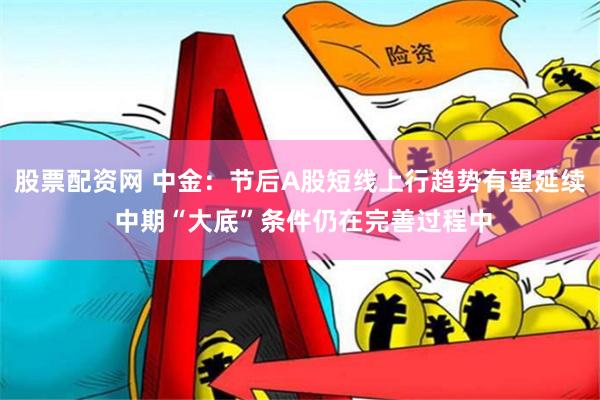 股票配资网 中金：节后A股短线上行趋势有望延续 中期“大底”条件仍在完善过程中