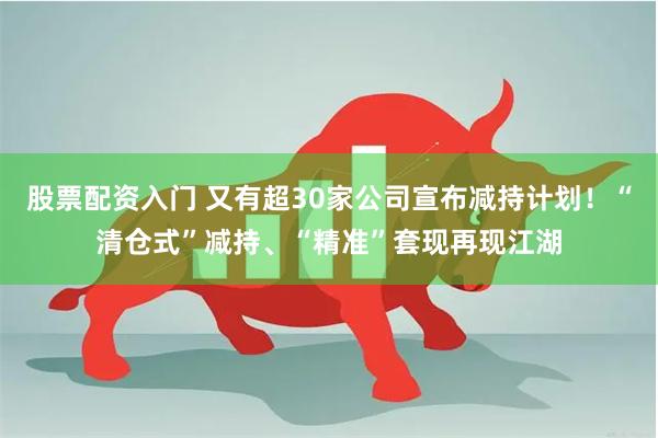 股票配资入门 又有超30家公司宣布减持计划！“清仓式”减持、“精准”套现再现江湖