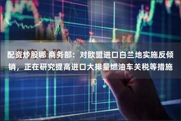 配资炒股哪 商务部：对欧盟进口白兰地实施反倾销，正在研究提高进口大排量燃油车关税等措施