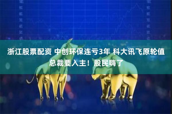 浙江股票配资 中创环保连亏3年 科大讯飞原轮值总裁要入主！股民嗨了