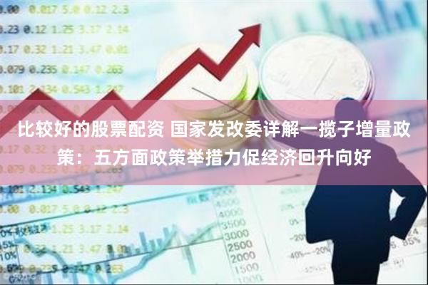 比较好的股票配资 国家发改委详解一揽子增量政策：五方面政策举措力促经济回升向好