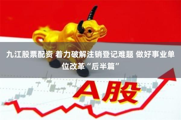 九江股票配资 着力破解注销登记难题 做好事业单位改革“后半篇”