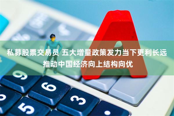 私募股票交易员 五大增量政策发力当下更利长远 推动中国经济向上结构向优
