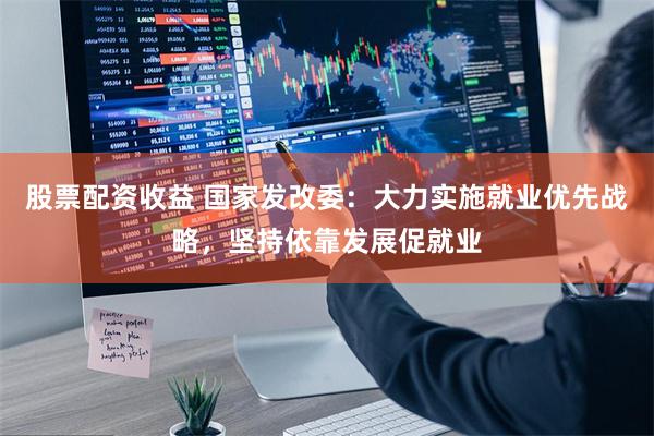 股票配资收益 国家发改委：大力实施就业优先战略，坚持依靠发展促就业