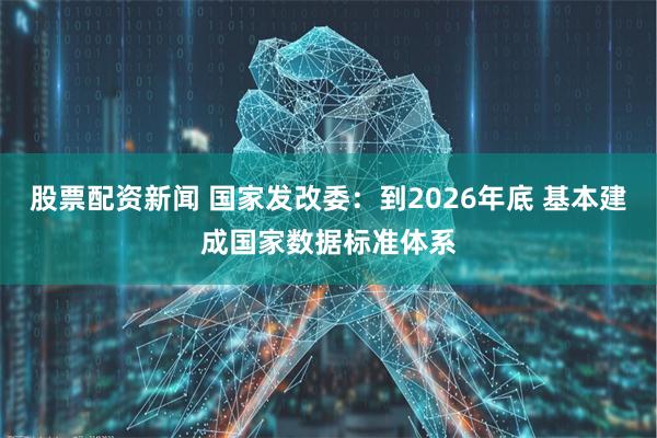 股票配资新闻 国家发改委：到2026年底 基本建成国家数据标准体系