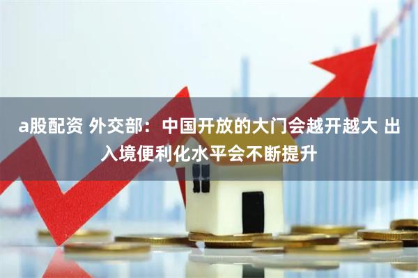 a股配资 外交部：中国开放的大门会越开越大 出入境便利化水平会不断提升