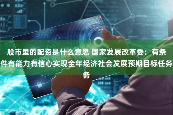 股市里的配资是什么意思 国家发展改革委：有条件有能力有信心实现全年经济社会发展预期目标任务