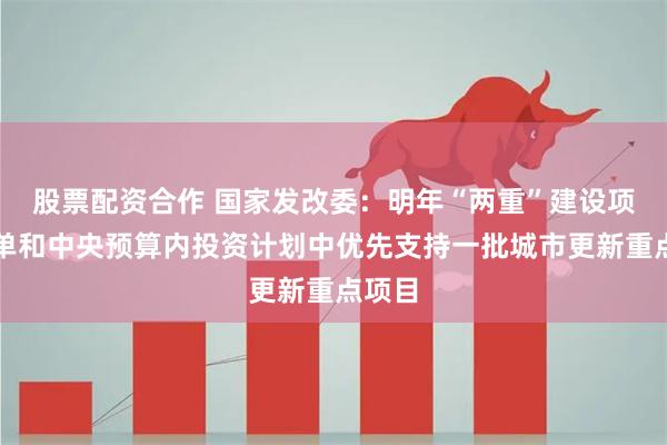 股票配资合作 国家发改委：明年“两重”建设项目清单和中央预算内投资计划中优先支持一批城市更新重点项目
