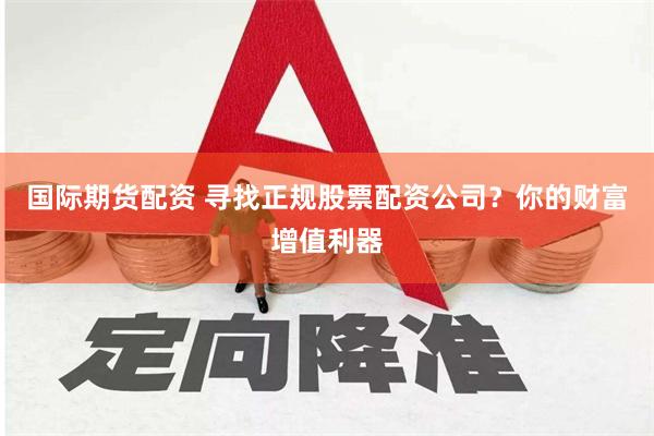 国际期货配资 寻找正规股票配资公司？你的财富增值利器