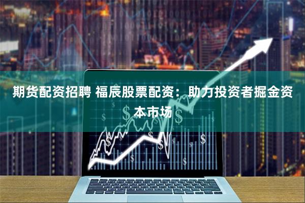 期货配资招聘 福辰股票配资：助力投资者掘金资本市场