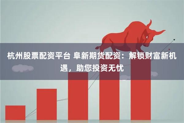 杭州股票配资平台 阜新期货配资：解锁财富新机遇，助您投资无忧