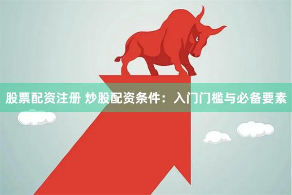 股票配资注册 炒股配资条件：入门门槛与必备要素