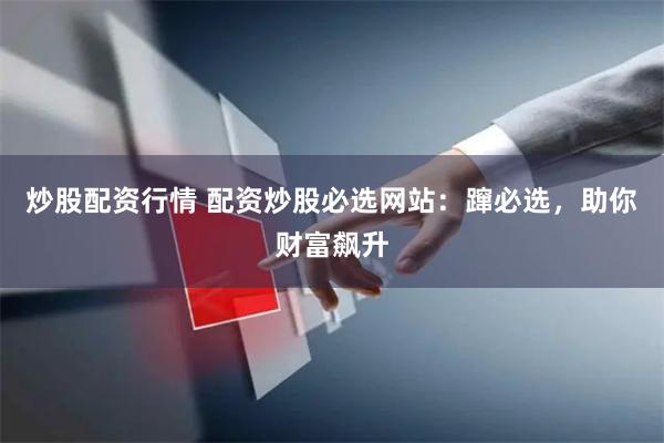 炒股配资行情 配资炒股必选网站：蹿必选，助你财富飙升
