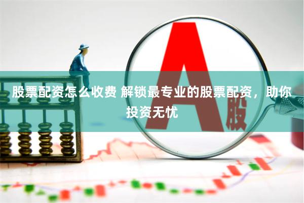 股票配资怎么收费 解锁最专业的股票配资，助你投资无忧