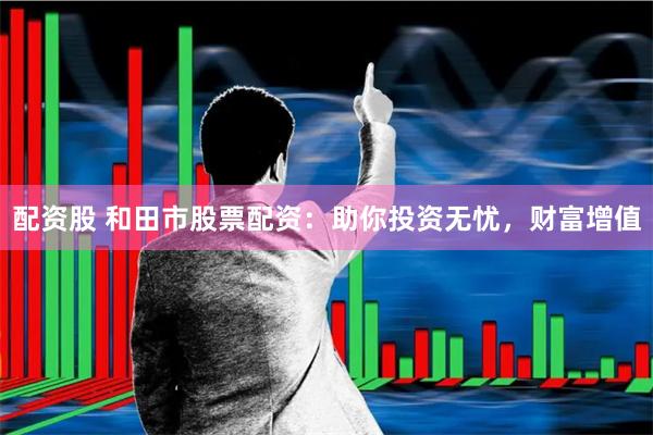 配资股 和田市股票配资：助你投资无忧，财富增值