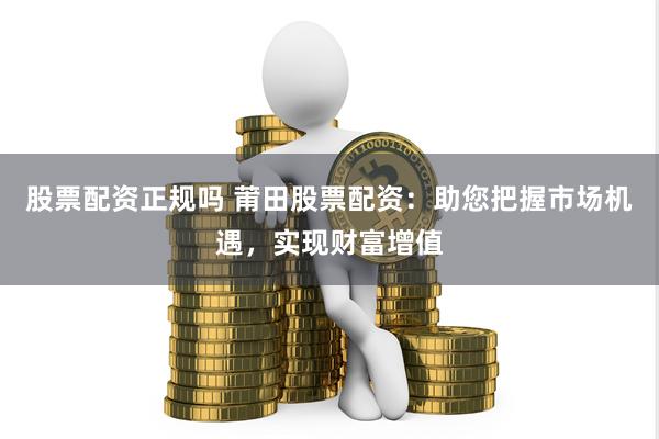 股票配资正规吗 莆田股票配资：助您把握市场机遇，实现财富增值
