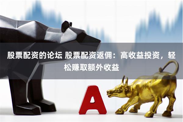 股票配资的论坛 股票配资返佣：高收益投资，轻松赚取额外收益