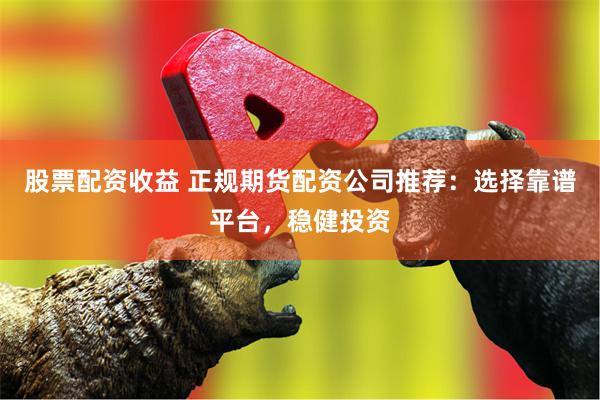 股票配资收益 正规期货配资公司推荐：选择靠谱平台，稳健投资