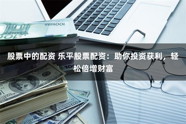 股票中的配资 乐平股票配资：助你投资获利，轻松倍增财富