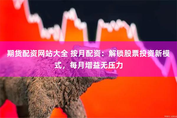 期货配资网站大全 按月配资：解锁股票投资新模式，每月增益无压力