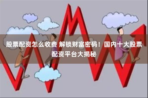 股票配资怎么收费 解锁财富密码！国内十大股票配资平台大揭秘