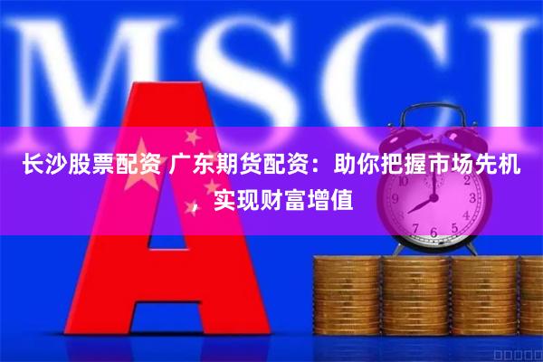 长沙股票配资 广东期货配资：助你把握市场先机，实现财富增值
