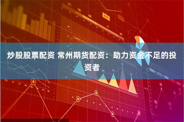 炒股股票配资 常州期货配资：助力资金不足的投资者