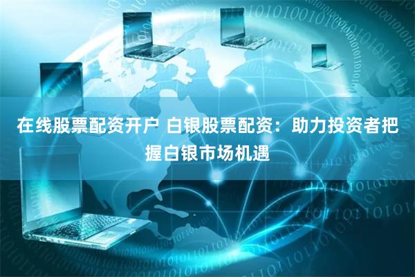 在线股票配资开户 白银股票配资：助力投资者把握白银市场机遇