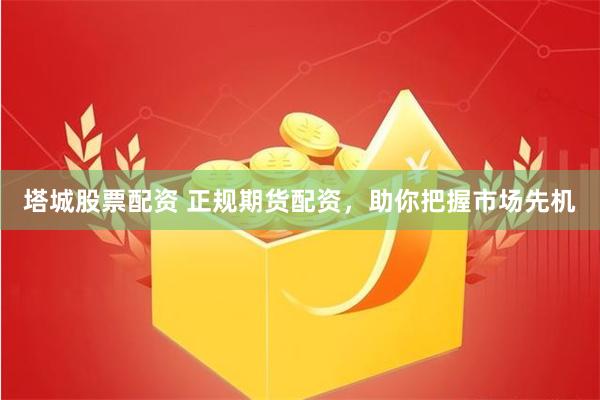 塔城股票配资 正规期货配资，助你把握市场先机