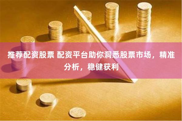推荐配资股票 配资平台助你洞悉股票市场，精准分析，稳健获利