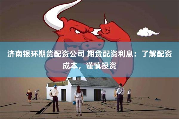 济南银环期货配资公司 期货配资利息：了解配资成本，谨慎投资
