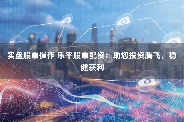 实盘股票操作 乐平股票配资：助您投资腾飞，稳健获利