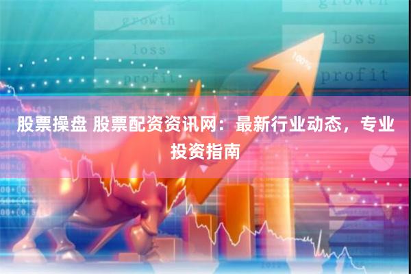 股票操盘 股票配资资讯网：最新行业动态，专业投资指南