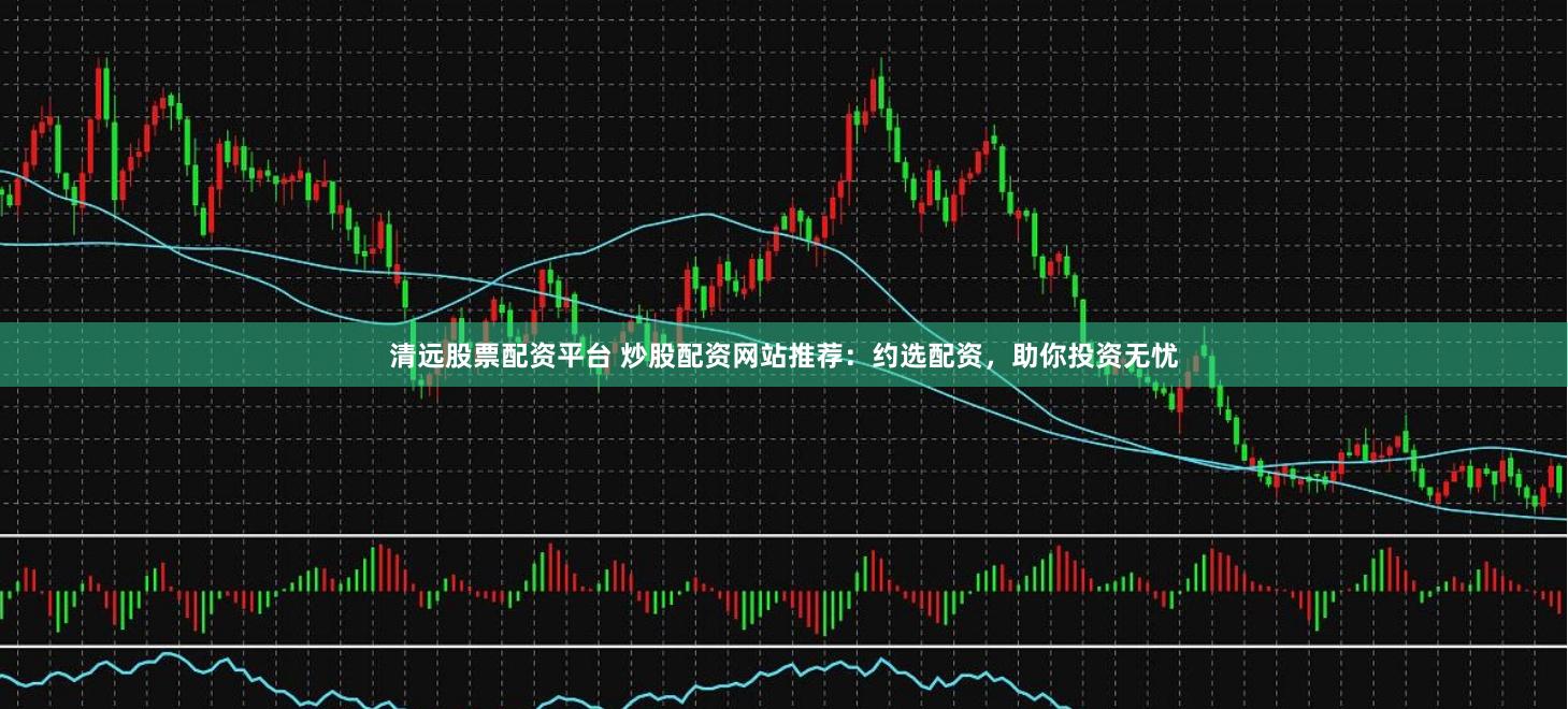 清远股票配资平台 炒股配资网站推荐：约选配资，助你投资无忧