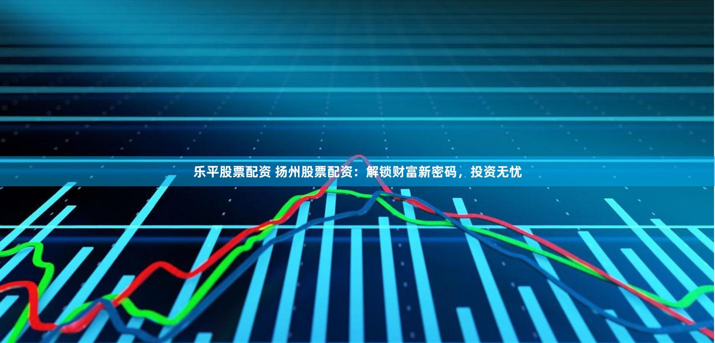 乐平股票配资 扬州股票配资：解锁财富新密码，投资无忧