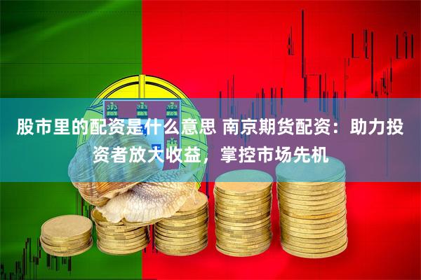 股市里的配资是什么意思 南京期货配资：助力投资者放大收益，掌控市场先机