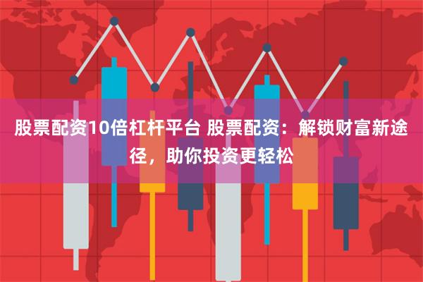股票配资10倍杠杆平台 股票配资：解锁财富新途径，助你投资更轻松