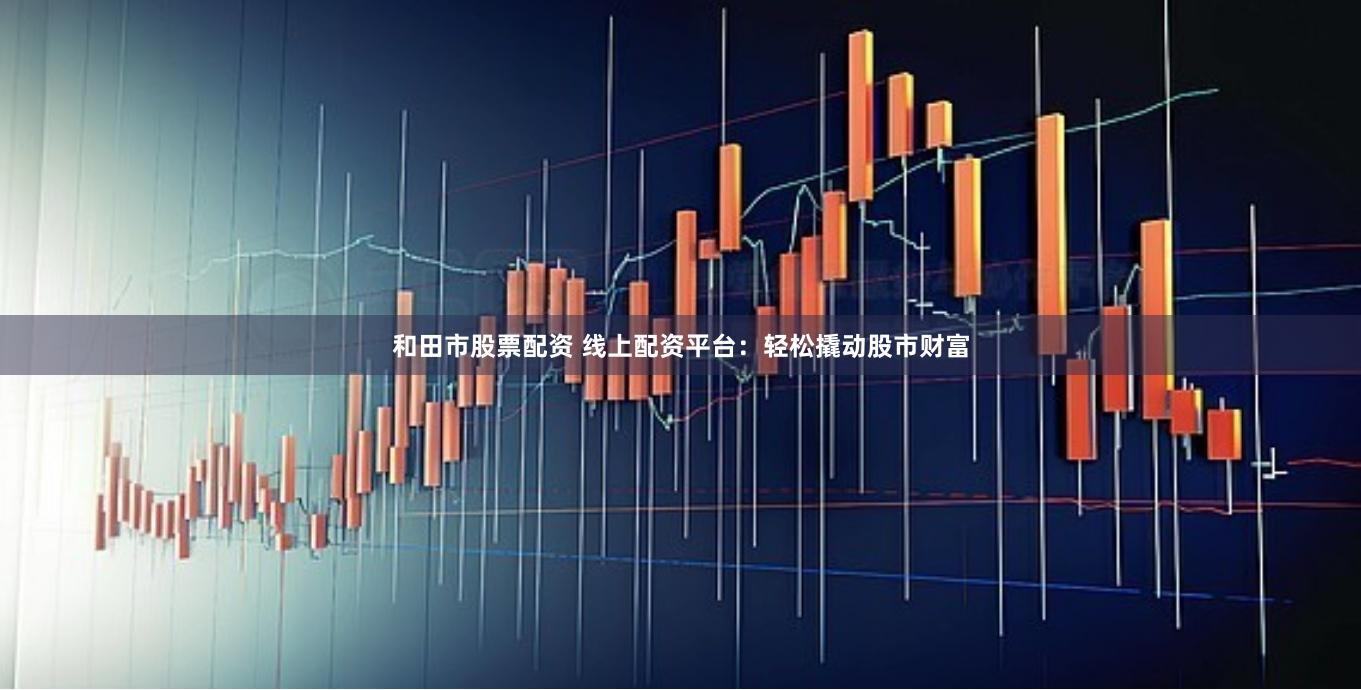 和田市股票配资 线上配资平台：轻松撬动股市财富