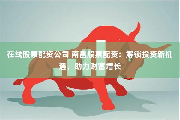在线股票配资公司 南昌股票配资：解锁投资新机遇，助力财富增长