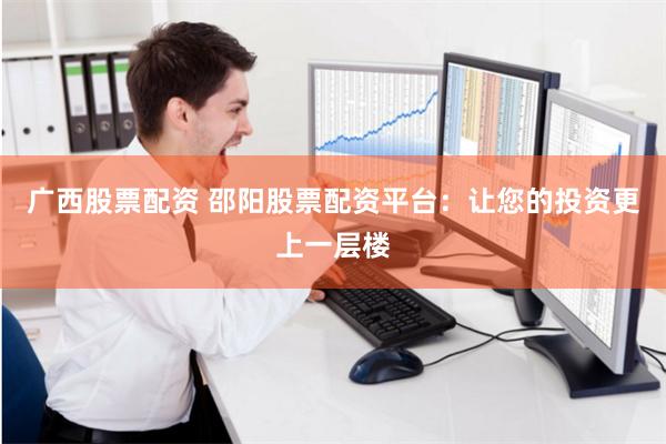 广西股票配资 邵阳股票配资平台：让您的投资更上一层楼