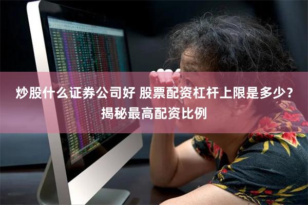 炒股什么证券公司好 股票配资杠杆上限是多少？揭秘最高配资比例