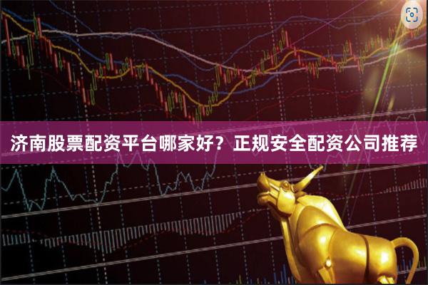 济南股票配资平台哪家好？正规安全配资公司推荐